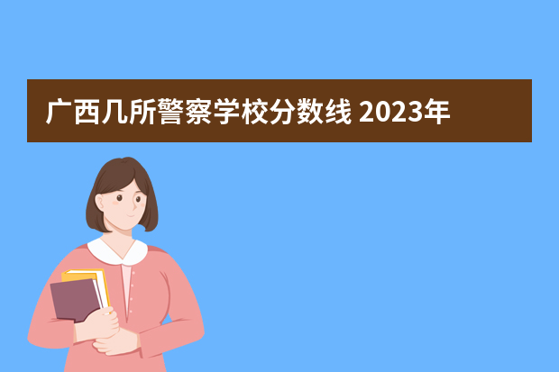 广西几所警察学校分数线 2023年各省高考警察院校录取分数线一览表
